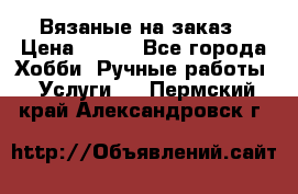 Вязаные на заказ › Цена ­ 800 - Все города Хобби. Ручные работы » Услуги   . Пермский край,Александровск г.